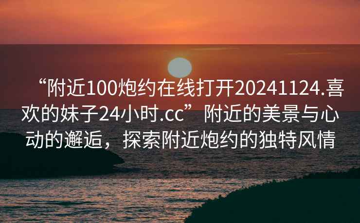 “附近100炮約在線打開20241124.喜歡的妹子24小時.cc”附近的美景與心動的邂逅，探索附近炮約的獨特風情
