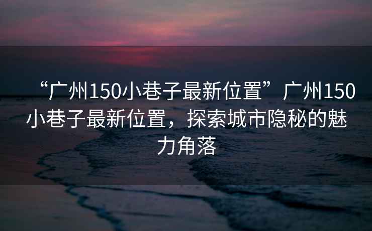 “廣州150小巷子最新位置”廣州150小巷子最新位置，探索城市隱秘的魅力角落