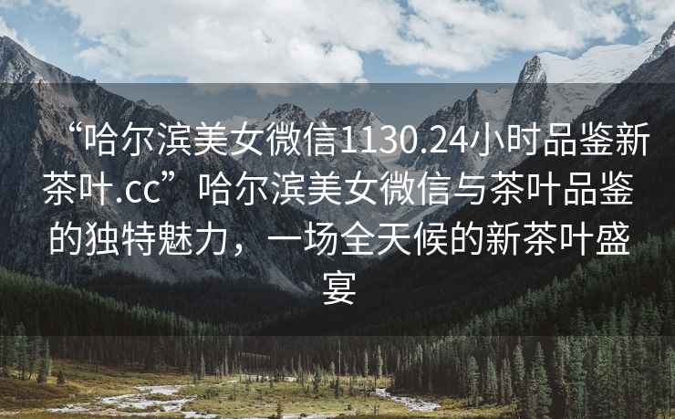 “哈爾濱美女微信1130.24小時品鑒新茶葉.cc”哈爾濱美女微信與茶葉品鑒的獨(dú)特魅力，一場全天候的新茶葉盛宴