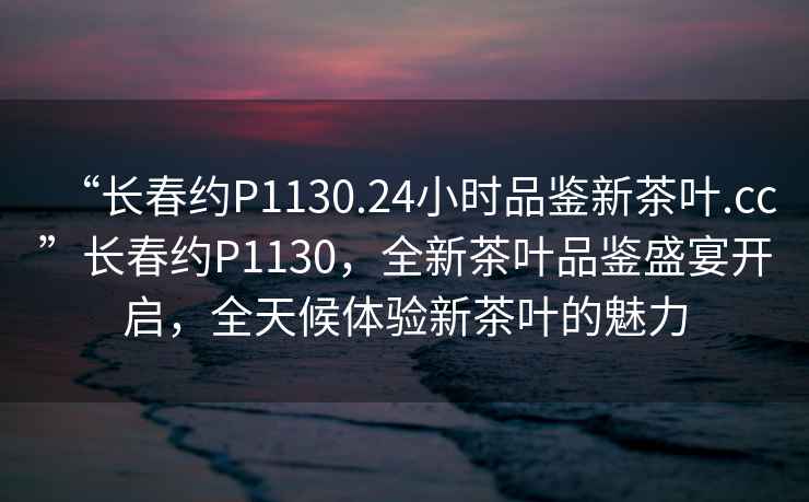“長春約P1130.24小時品鑒新茶葉.cc”長春約P1130，全新茶葉品鑒盛宴開啟，全天候體驗新茶葉的魅力
