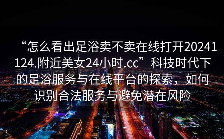 “怎么看出足浴賣不賣在線打開20241124.附近美女24小時.cc”科技時代下的足浴服務(wù)與在線平臺的探索，如何識別合法服務(wù)與避免潛在風(fēng)險