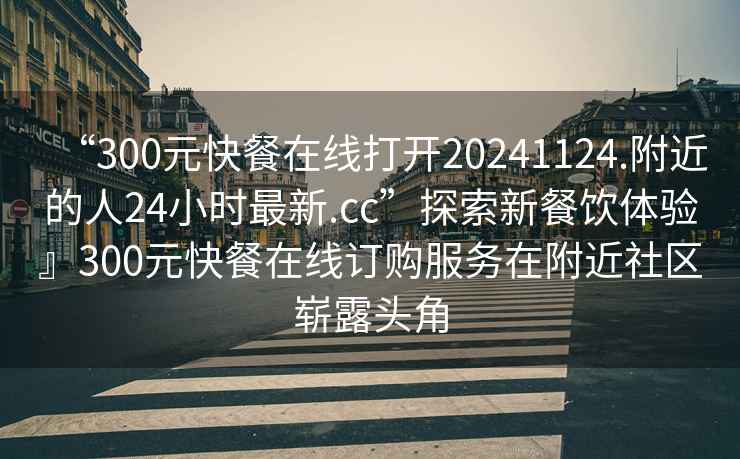 “300元快餐在線打開20241124.附近的人24小時最新.cc”探索新餐飲體驗』300元快餐在線訂購服務在附近社區(qū)嶄露頭角