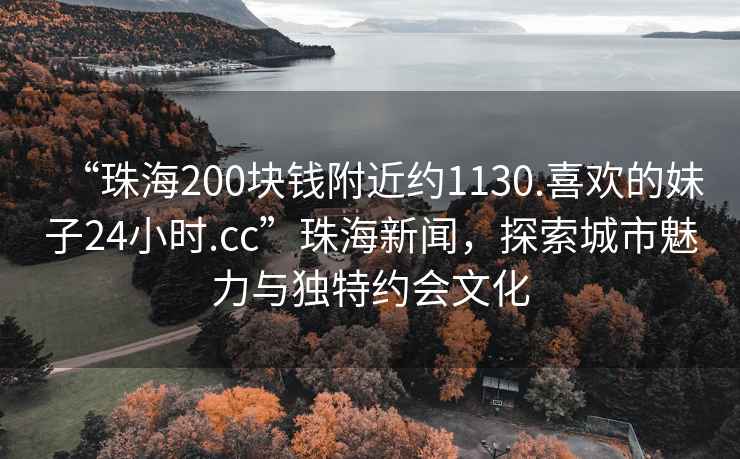 “珠海200塊錢附近約1130.喜歡的妹子24小時.cc”珠海新聞，探索城市魅力與獨特約會文化