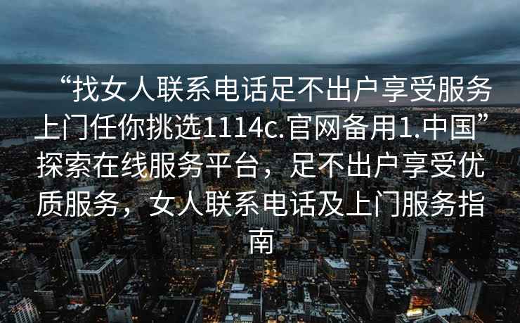 “找女人聯(lián)系電話足不出戶享受服務(wù)上門任你挑選1114c.官網(wǎng)備用1.中國”探索在線服務(wù)平臺，足不出戶享受優(yōu)質(zhì)服務(wù)，女人聯(lián)系電話及上門服務(wù)指南