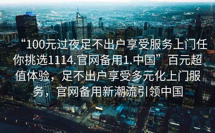 “100元過夜足不出戶享受服務(wù)上門任你挑選1114.官網(wǎng)備用1.中國”百元超值體驗，足不出戶享受多元化上門服務(wù)，官網(wǎng)備用新潮流引領(lǐng)中國