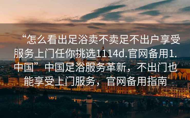 “怎么看出足浴賣不賣足不出戶享受服務(wù)上門任你挑選1114d.官網(wǎng)備用1.中國(guó)”中國(guó)足浴服務(wù)革新，不出門也能享受上門服務(wù)，官網(wǎng)備用指南
