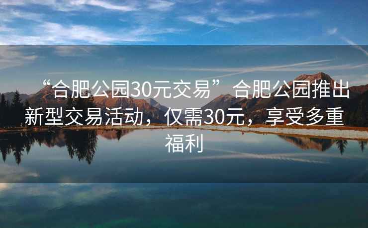 “合肥公園30元交易”合肥公園推出新型交易活動，僅需30元，享受多重福利