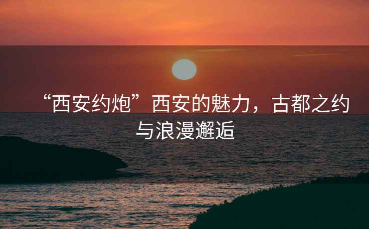 “西安約炮”西安的魅力，古都之約與浪漫邂逅