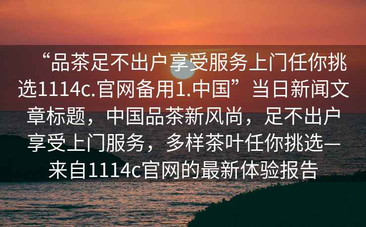 “品茶足不出戶享受服務上門任你挑選1114c.官網(wǎng)備用1.中國”當日新聞文章標題，中國品茶新風尚，足不出戶享受上門服務，多樣茶葉任你挑選—來自1114c官網(wǎng)的最新體驗報告