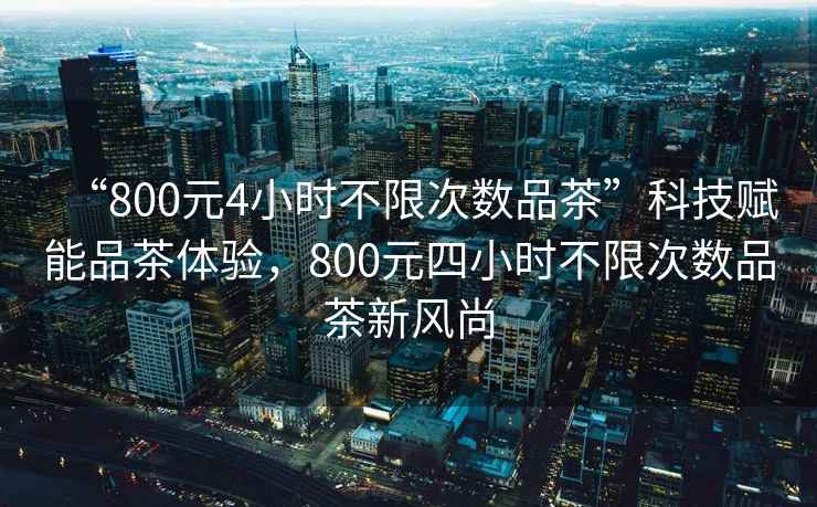 “800元4小時不限次數品茶”科技賦能品茶體驗，800元四小時不限次數品茶新風尚
