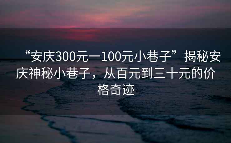 “安慶300元一100元小巷子”揭秘安慶神秘小巷子，從百元到三十元的價格奇跡