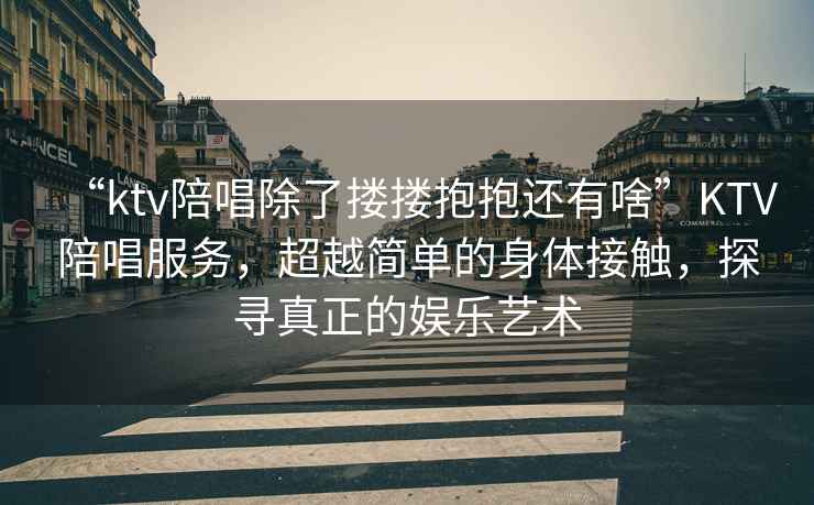 “ktv陪唱除了摟摟抱抱還有啥”KTV陪唱服務(wù)，超越簡單的身體接觸，探尋真正的娛樂藝術(shù)