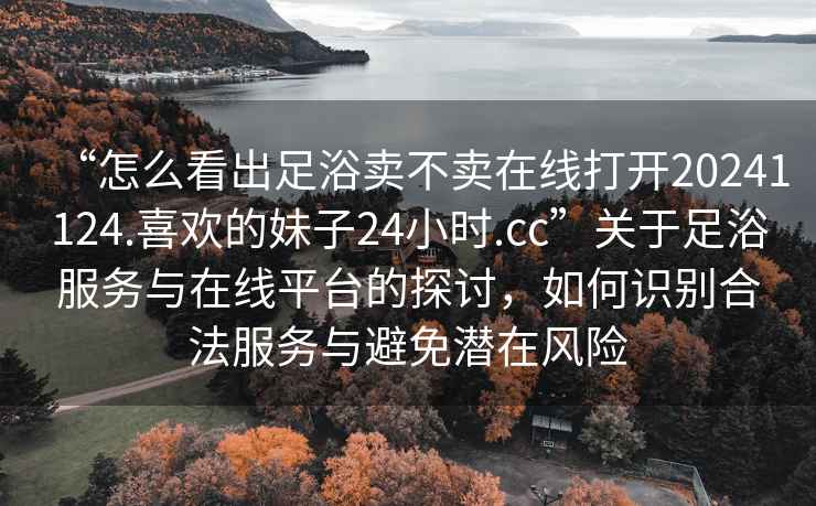 “怎么看出足浴賣不賣在線打開20241124.喜歡的妹子24小時.cc”關于足浴服務與在線平臺的探討，如何識別合法服務與避免潛在風險