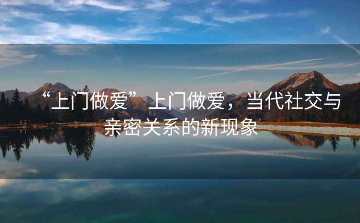 “上門做愛”上門做愛，當(dāng)代社交與親密關(guān)系的新現(xiàn)象
