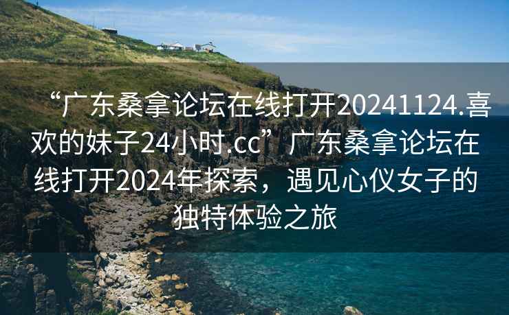 “廣東桑拿論壇在線打開20241124.喜歡的妹子24小時.cc”廣東桑拿論壇在線打開2024年探索，遇見心儀女子的獨特體驗之旅
