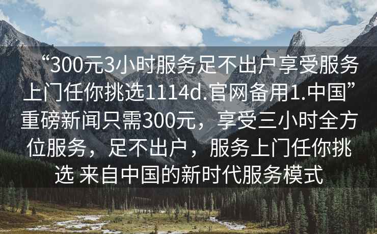 “300元3小時服務(wù)足不出戶享受服務(wù)上門任你挑選1114d.官網(wǎng)備用1.中國”重磅新聞只需300元，享受三小時全方位服務(wù)，足不出戶，服務(wù)上門任你挑選 來自中國的新時代服務(wù)模式