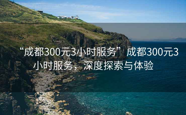 “成都300元3小時服務”成都300元3小時服務，深度探索與體驗