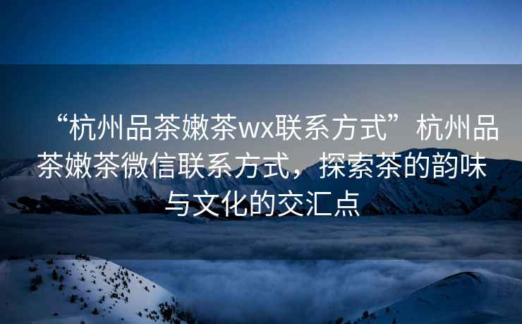 “杭州品茶嫩茶wx聯系方式”杭州品茶嫩茶微信聯系方式，探索茶的韻味與文化的交匯點