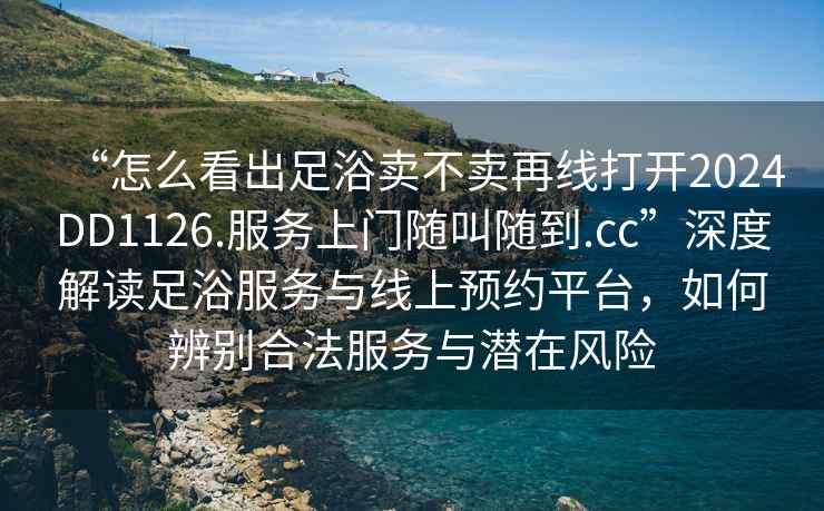 “怎么看出足浴賣不賣再線打開2024DD1126.服務上門隨叫隨到.cc”深度解讀足浴服務與線上預約平臺，如何辨別合法服務與潛在風險