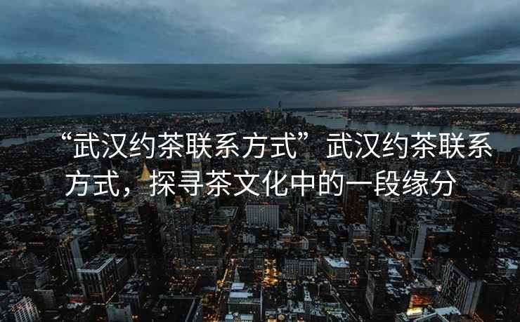 “武漢約茶聯系方式”武漢約茶聯系方式，探尋茶文化中的一段緣分