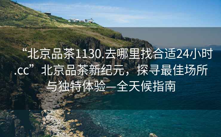 “北京品茶1130.去哪里找合適24小時.cc”北京品茶新紀元，探尋最佳場所與獨特體驗—全天候指南