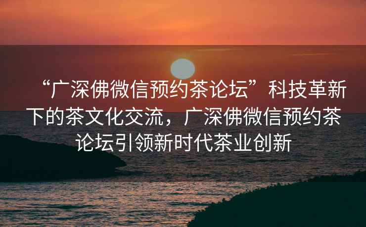 “廣深佛微信預約茶論壇”科技革新下的茶文化交流，廣深佛微信預約茶論壇引領新時代茶業創新