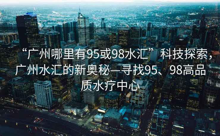 “廣州哪里有95或98水匯”科技探索，廣州水匯的新奧秘—尋找95、98高品質水療中心