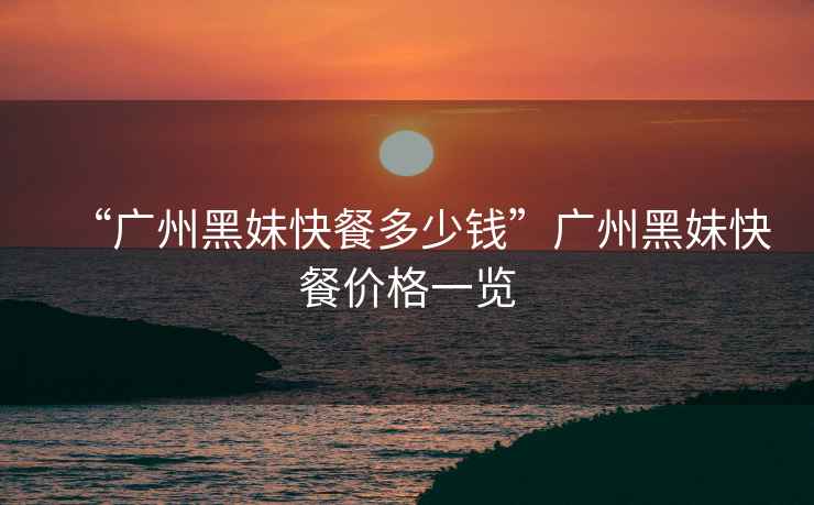“廣州黑妹快餐多少錢”廣州黑妹快餐價格一覽