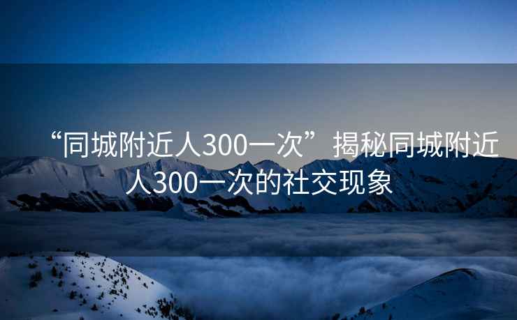“同城附近人300一次”揭秘同城附近人300一次的社交現(xiàn)象