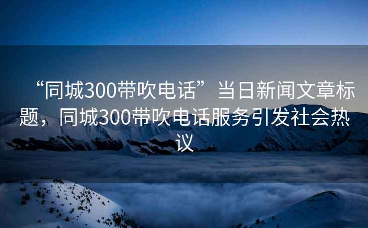 “同城300帶吹電話”當日新聞文章標題，同城300帶吹電話服務引發社會熱議