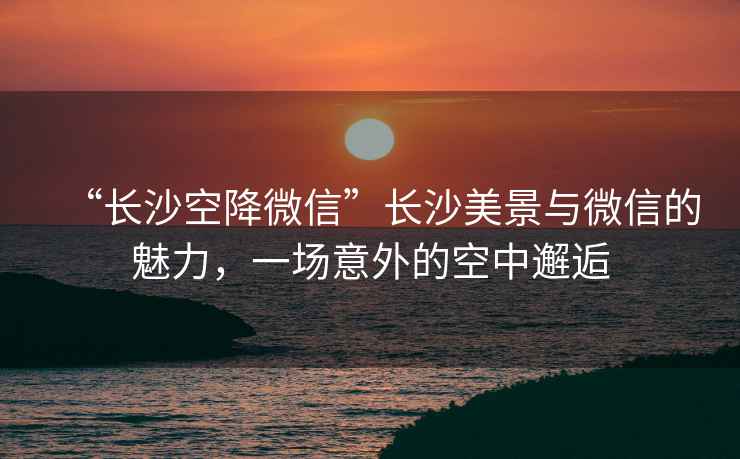 “長沙空降微信”長沙美景與微信的魅力，一場意外的空中邂逅