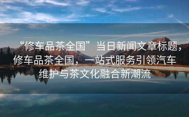 “修車品茶全國”當日新聞文章標題，修車品茶全國，一站式服務引領汽車維護與茶文化融合新潮流