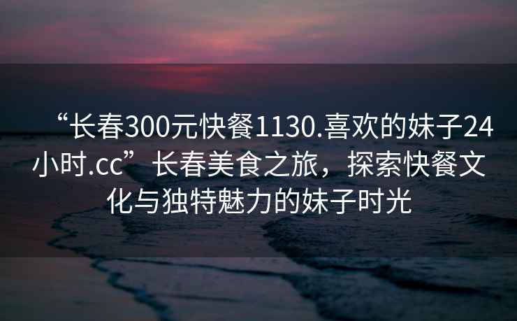 “長春300元快餐1130.喜歡的妹子24小時.cc”長春美食之旅，探索快餐文化與獨特魅力的妹子時光