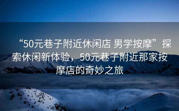 “50元巷子附近休閑店 男學按摩”探索休閑新體驗，50元巷子附近那家按摩店的奇妙之旅