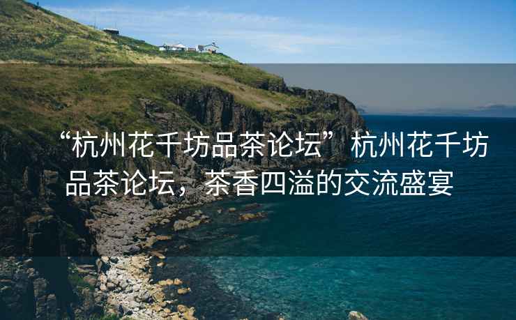 “杭州花千坊品茶論壇”杭州花千坊品茶論壇，茶香四溢的交流盛宴