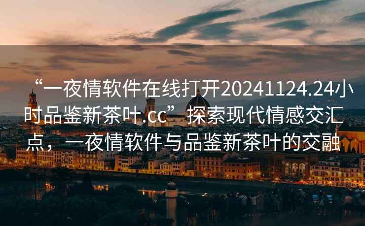 “一夜情軟件在線打開20241124.24小時品鑒新茶葉.cc”探索現代情感交匯點，一夜情軟件與品鑒新茶葉的交融