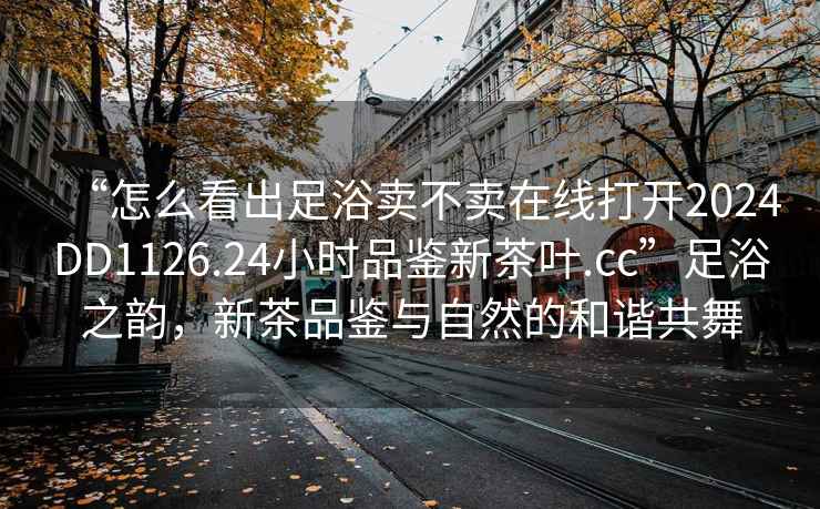 “怎么看出足浴賣不賣在線打開2024DD1126.24小時品鑒新茶葉.cc”足浴之韻，新茶品鑒與自然的和諧共舞