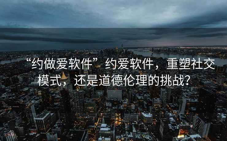 “約做愛軟件”約愛軟件，重塑社交模式，還是道德倫理的挑戰(zhàn)？