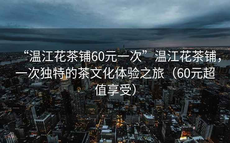 “溫江花茶鋪60元一次”溫江花茶鋪，一次獨特的茶文化體驗之旅（60元超值享受）