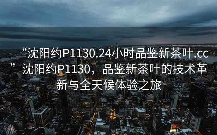 “沈陽約P1130.24小時品鑒新茶葉.cc”沈陽約P1130，品鑒新茶葉的技術革新與全天候體驗之旅