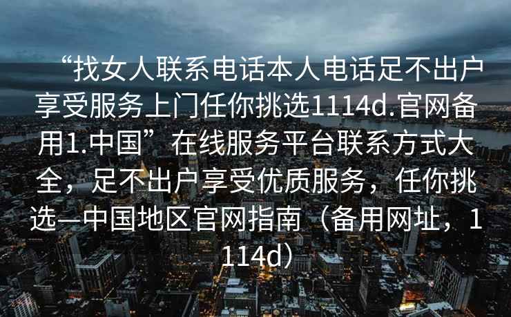 “找女人聯系電話本人電話足不出戶享受服務上門任你挑選1114d.官網備用1.中國”在線服務平臺聯系方式大全，足不出戶享受優質服務，任你挑選—中國地區官網指南（備用網址，1114d）