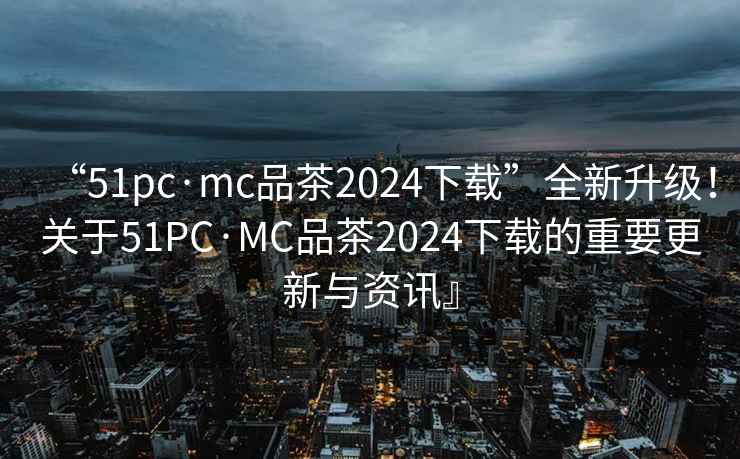“51pc·mc品茶2024下載”全新升級！關于51PC·MC品茶2024下載的重要更新與資訊』