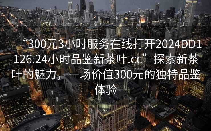“300元3小時服務(wù)在線打開2024DD1126.24小時品鑒新茶葉.cc”探索新茶葉的魅力，一場價值300元的獨特品鑒體驗