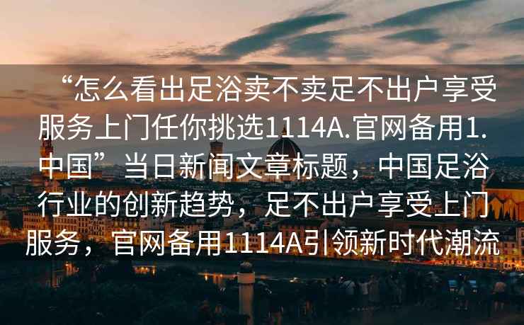 “怎么看出足浴賣不賣足不出戶享受服務上門任你挑選1114A.官網備用1.中國”當日新聞文章標題，中國足浴行業的創新趨勢，足不出戶享受上門服務，官網備用1114A引領新時代潮流