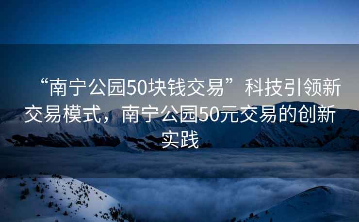 “南寧公園50塊錢交易”科技引領(lǐng)新交易模式，南寧公園50元交易的創(chuàng)新實(shí)踐