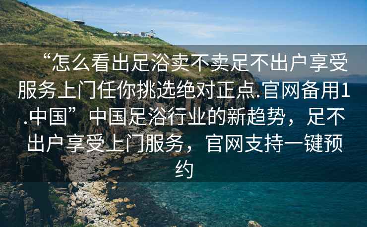 “怎么看出足浴賣不賣足不出戶享受服務上門任你挑選絕對正點.官網備用1.中國”中國足浴行業的新趨勢，足不出戶享受上門服務，官網支持一鍵預約