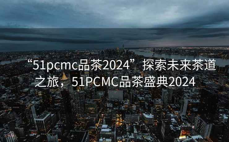 “51pcmc品茶2024”探索未來茶道之旅，51PCMC品茶盛典2024
