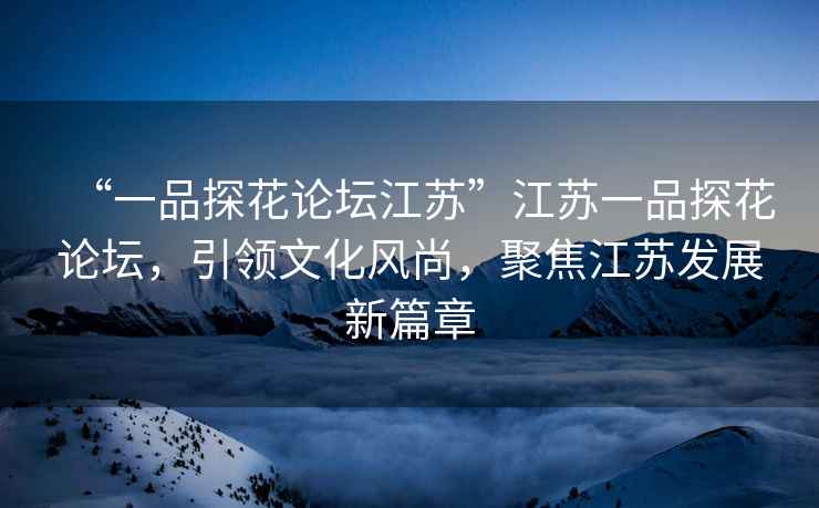 “一品探花論壇江蘇”江蘇一品探花論壇，引領(lǐng)文化風(fēng)尚，聚焦江蘇發(fā)展新篇章