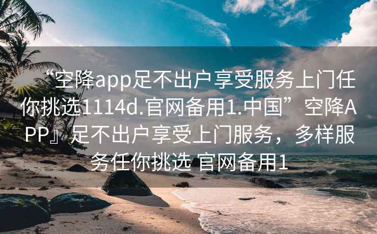 “空降app足不出戶享受服務(wù)上門任你挑選1114d.官網(wǎng)備用1.中國”空降A(chǔ)PP』足不出戶享受上門服務(wù)，多樣服務(wù)任你挑選 官網(wǎng)備用1