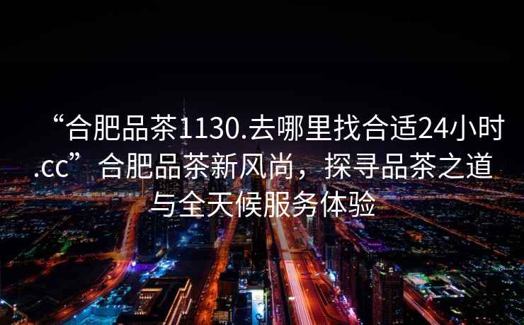 “合肥品茶1130.去哪里找合適24小時(shí).cc”合肥品茶新風(fēng)尚，探尋品茶之道與全天候服務(wù)體驗(yàn)